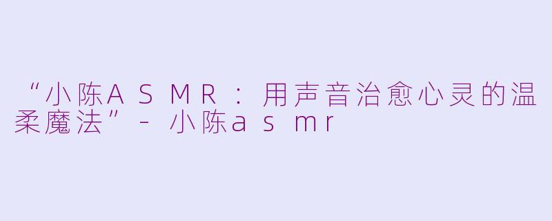 “小陈ASMR：用声音治愈心灵的温柔魔法”-小陈asmr