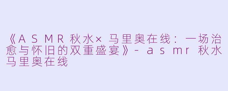《ASMR秋水×马里奥在线：一场治愈与怀旧的双重盛宴》-asmr秋水马里奥在线