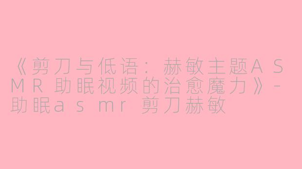 《剪刀与低语：赫敏主题ASMR助眠视频的治愈魔力》-助眠asmr剪刀赫敏