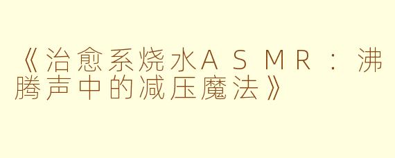 《治愈系烧水ASMR：沸腾声中的减压魔法》