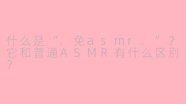 什么是“.免asmr.”?它和普通ASMR有什么区别?