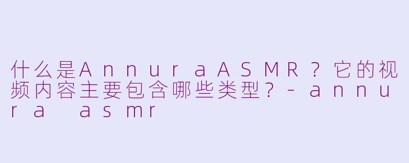 什么是AnnuraASMR？它的视频内容主要包含哪些类型？-annura asmr