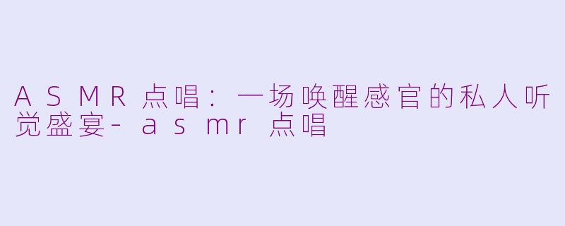 ASMR点唱：一场唤醒感官的私人听觉盛宴-asmr点唱