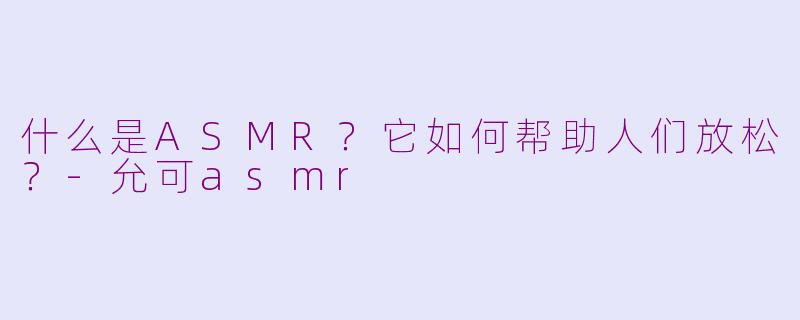 什么是ASMR？它如何帮助人们放松？-允可asmr