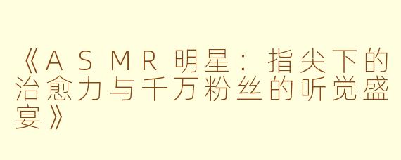 《ASMR明星：指尖下的治愈力与千万粉丝的听觉盛宴》
