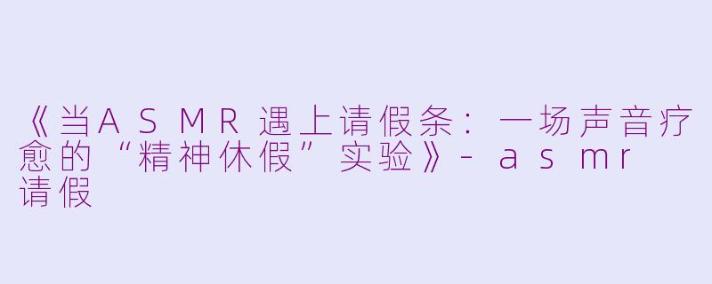 《当ASMR遇上请假条：一场声音疗愈的“精神休假”实验》-asmr 请假