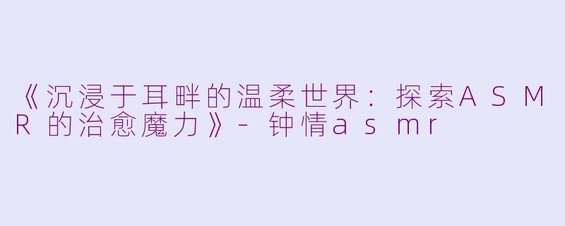 《沉浸于耳畔的温柔世界：探索ASMR的治愈魔力》-钟情asmr