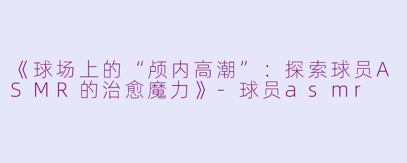 《球场上的“颅内高潮”：探索球员ASMR的治愈魔力》-球员asmr