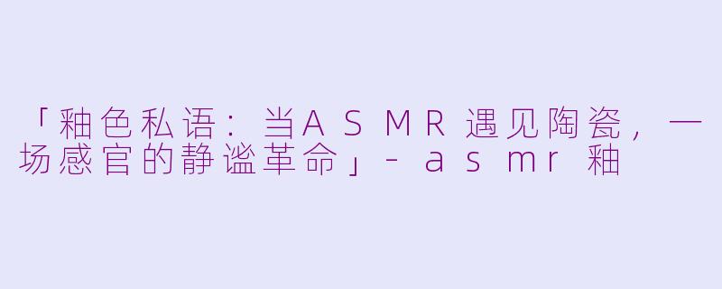 「釉色私语：当ASMR遇见陶瓷，一场感官的静谧革命」-asmr釉