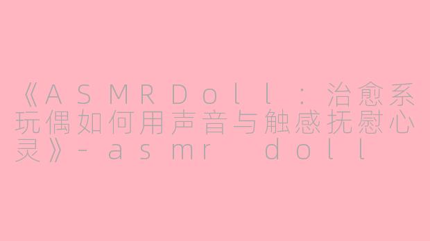 《ASMRDoll：治愈系玩偶如何用声音与触感抚慰心灵》-asmr doll