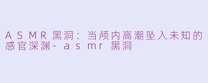 ASMR黑洞：当颅内高潮坠入未知的感官深渊-asmr黑洞