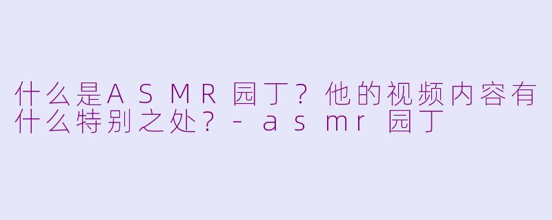 什么是ASMR园丁？他的视频内容有什么特别之处？-asmr园丁