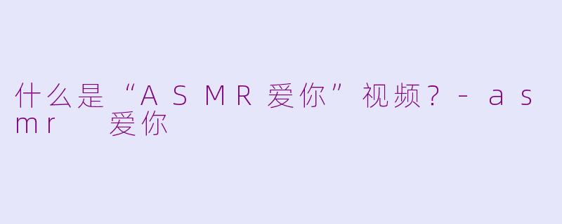 什么是“ASMR爱你”视频？-asmr 爱你