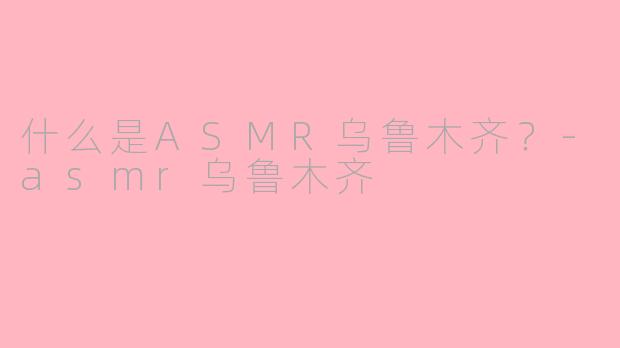 什么是ASMR乌鲁木齐？-asmr乌鲁木齐