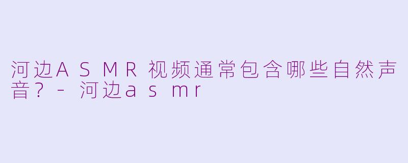 河边ASMR视频通常包含哪些自然声音？-河边asmr