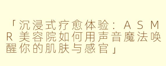 「沉浸式疗愈体验：ASMR美容院如何用声音魔法唤醒你的肌肤与感官」
