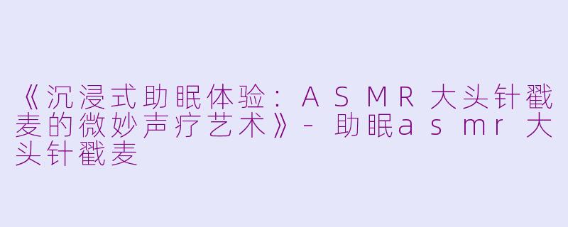 《沉浸式助眠体验：ASMR大头针戳麦的微妙声疗艺术》-助眠asmr大头针戳麦
