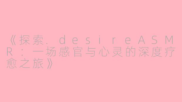 《探索.desireASMR:一场感官与心灵的深度疗愈之旅》
