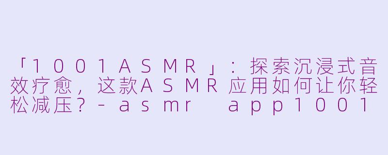 「1001ASMR」：探索沉浸式音效疗愈，这款ASMR应用如何让你轻松减压？-asmr app1001asmr app