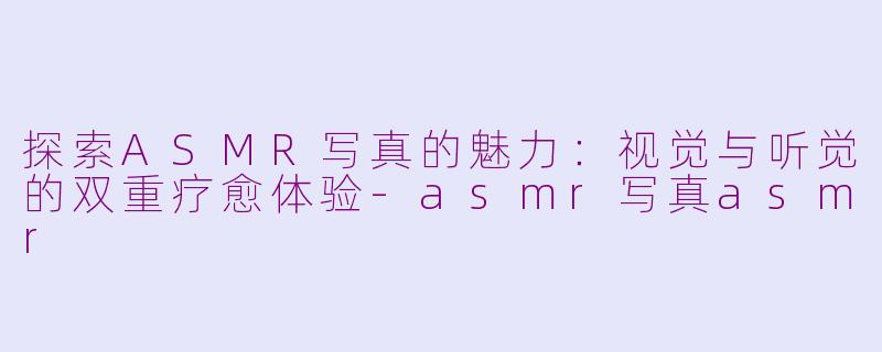 探索ASMR写真的魅力：视觉与听觉的双重疗愈体验-asmr写真asmr