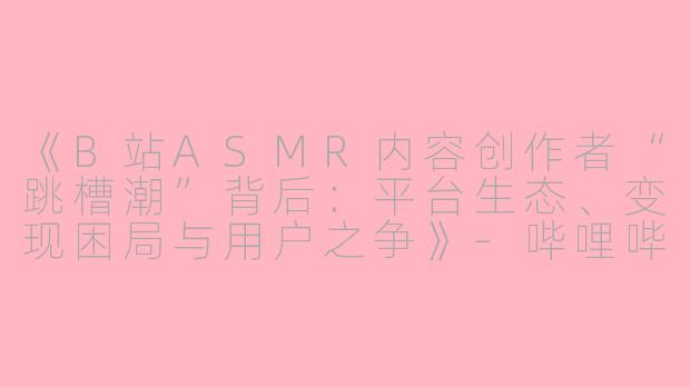 《B站ASMR内容创作者“跳槽潮”背后：平台生态、变现困局与用户之争》-哔哩哔哩 asmr 跳槽