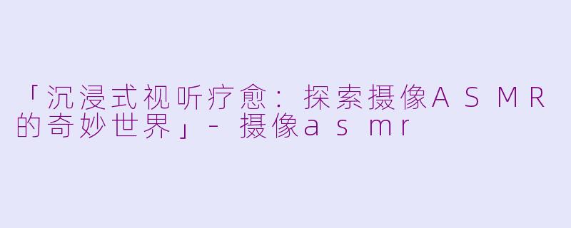 「沉浸式视听疗愈：探索摄像ASMR的奇妙世界」-摄像asmr