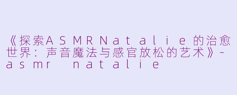 《探索ASMRNatalie的治愈世界：声音魔法与感官放松的艺术》-asmr natalie