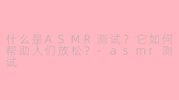 什么是ASMR测试？它如何帮助人们放松？-asmr测试