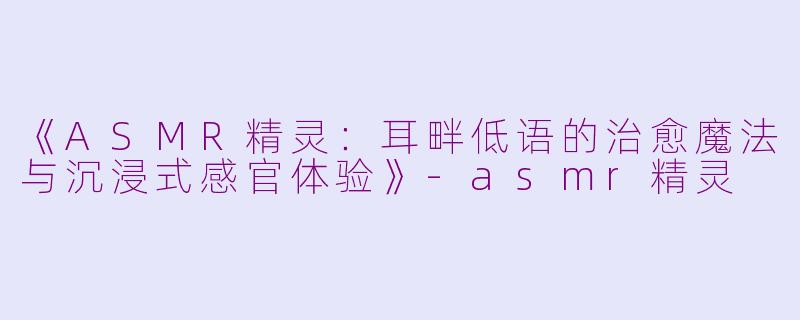 《ASMR精灵：耳畔低语的治愈魔法与沉浸式感官体验》-asmr精灵