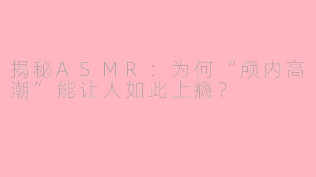 揭秘ASMR：为何“颅内高潮”能让人如此上瘾？