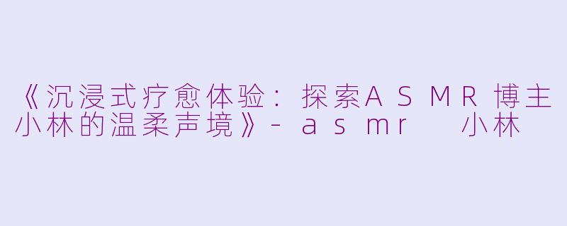 《沉浸式疗愈体验：探索ASMR博主小林的温柔声境》-asmr 小林