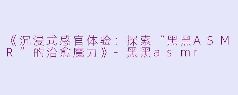 《沉浸式感官体验：探索“黑黑ASMR”的治愈魔力》-黑黑asmr