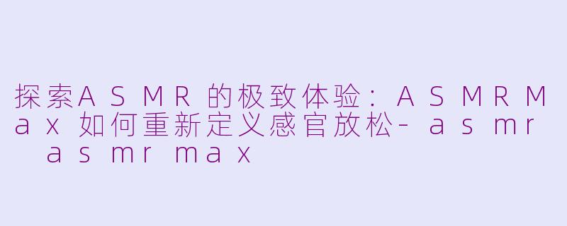 探索ASMR的极致体验：ASMRMax如何重新定义感官放松-asmr asmrmax