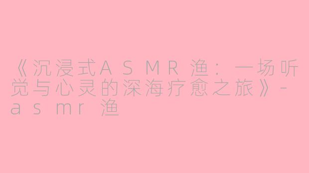 《沉浸式ASMR渔：一场听觉与心灵的深海疗愈之旅》-asmr渔