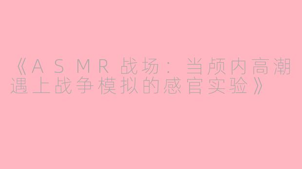 《ASMR战场：当颅内高潮遇上战争模拟的感官实验》