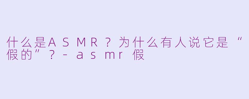 什么是ASMR？为什么有人说它是“假的”？-asmr假