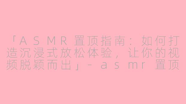 「ASMR置顶指南：如何打造沉浸式放松体验，让你的视频脱颖而出」-asmr置顶