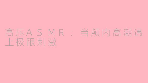 高压ASMR：当颅内高潮遇上极限刺激