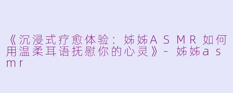 《沉浸式疗愈体验：姊姊ASMR如何用温柔耳语抚慰你的心灵》-姊姊asmr