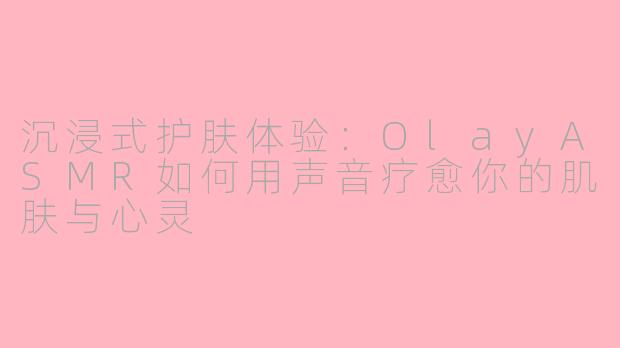 沉浸式护肤体验：OlayASMR如何用声音疗愈你的肌肤与心灵