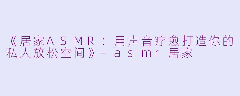 《居家ASMR：用声音疗愈打造你的私人放松空间》-asmr居家