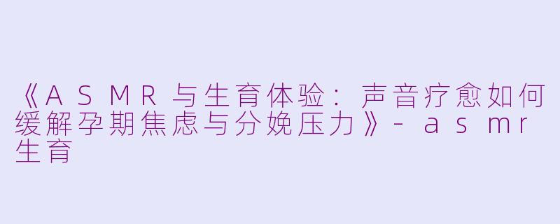 《ASMR与生育体验：声音疗愈如何缓解孕期焦虑与分娩压力》-asmr生育