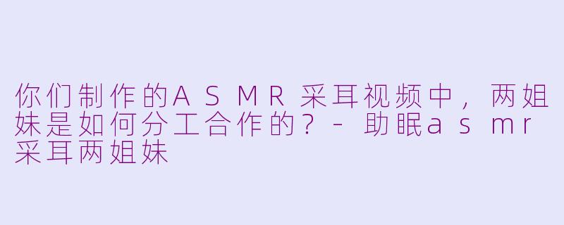 你们制作的ASMR采耳视频中，两姐妹是如何分工合作的？-助眠asmr采耳两姐妹