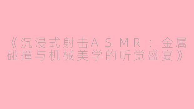 《沉浸式射击ASMR：金属碰撞与机械美学的听觉盛宴》