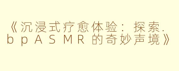《沉浸式疗愈体验：探索.bpASMR的奇妙声境》