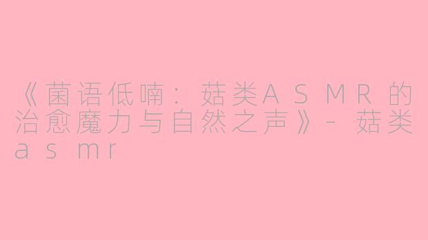 《菌语低喃：菇类ASMR的治愈魔力与自然之声》-菇类asmr