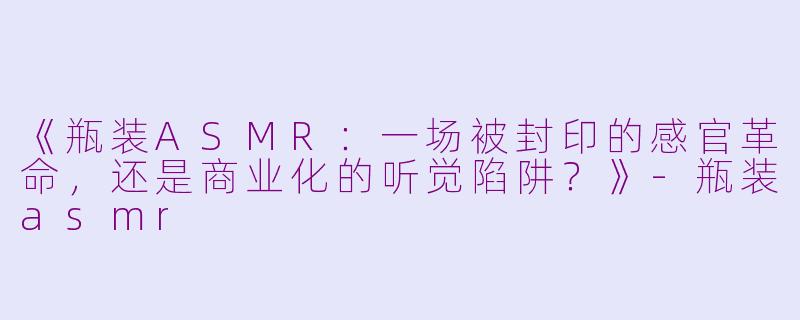 《瓶装ASMR：一场被封印的感官革命，还是商业化的听觉陷阱？》-瓶装asmr