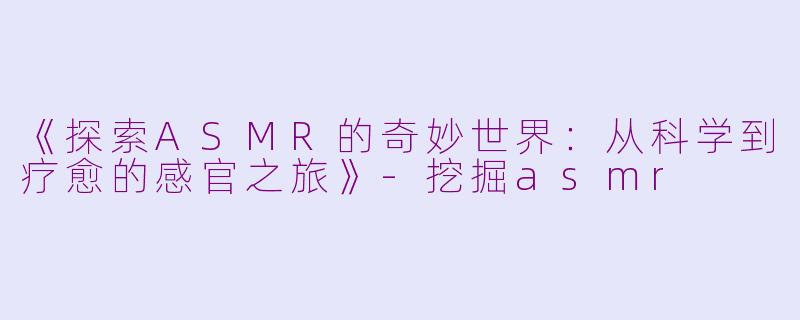 《探索ASMR的奇妙世界：从科学到疗愈的感官之旅》-挖掘asmr