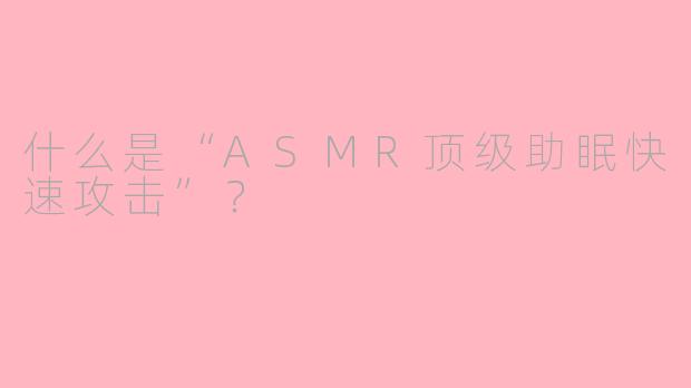 什么是“ASMR顶级助眠快速攻击”？