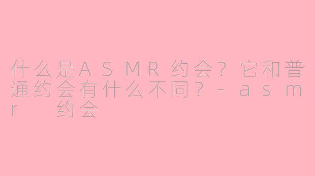 什么是ASMR约会？它和普通约会有什么不同？-asmr 约会